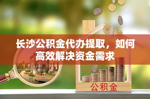 敦化长沙公积金代办提取，如何高效解决资金需求