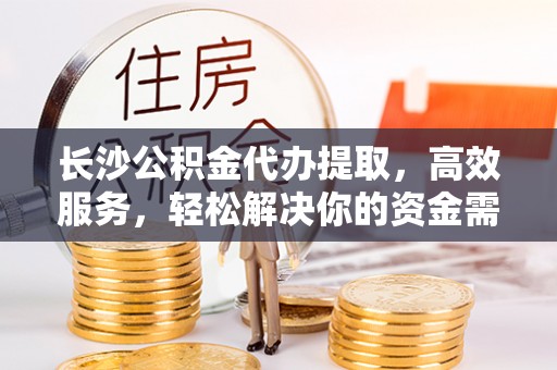 敦化长沙公积金代办提取，高效服务，轻松解决你的资金需求