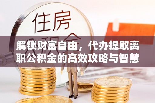 敦化解锁财富自由，代办提取离职公积金的高效攻略与智慧选择