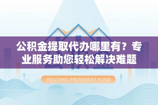 敦化公积金提取代办哪里有？专业服务助您轻松解决难题